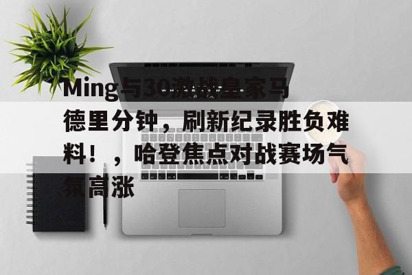 开云电子-Ming与30激战皇家马德里分钟，刷新纪录胜负难料！，哈登焦点对战赛场气氛高涨的简单介绍